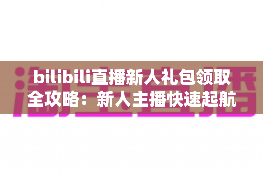 bilibili直播新人礼包领取全攻略:新人主播快速起航的福利指南与实战技巧 bilibili直播新人礼包领取全攻略:新人主播快速起航的福利指南与实战技巧