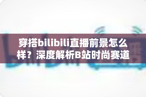 穿搭bilibili直播前景怎么样？深度解析B站时尚赛道的机遇、挑战与变现路径