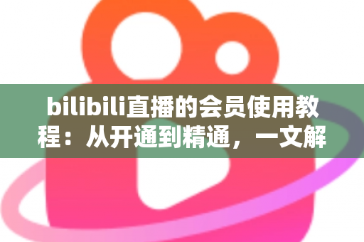 bilibili直播的会员使用教程：从开通到精通，一文解锁全部专属观看特权