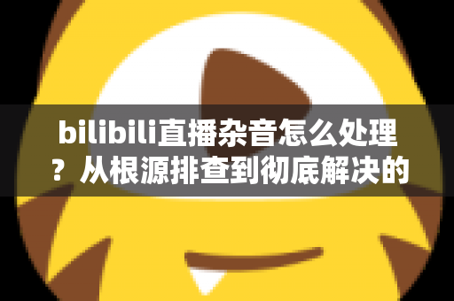 bilibili直播杂音怎么处理？从根源排查到彻底解决的音质优化全攻略
