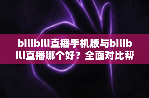 bilibili直播手机版与bilibili直播哪个好？全面对比帮你选出最适合的观看方式