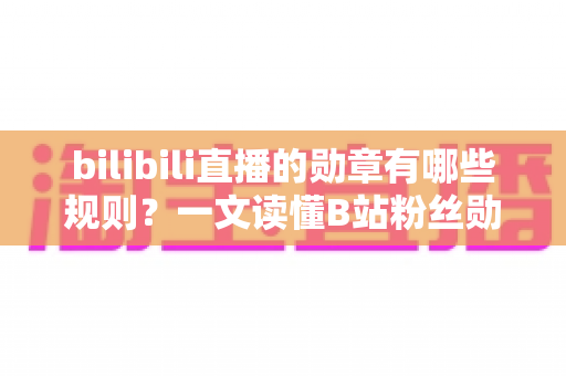 bilibili直播的勋章有哪些规则？一文读懂B站粉丝勋章的获取、升级与佩戴全攻略