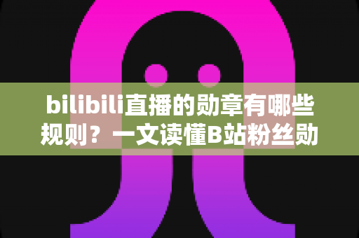bilibili直播的勋章有哪些规则？一文读懂B站粉丝勋章的获取、升级与佩戴全攻略