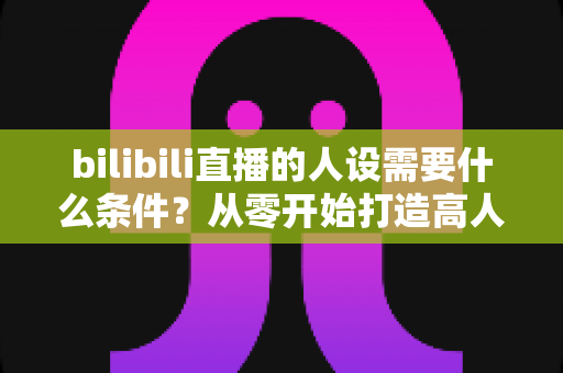 bilibili直播的人设需要什么条件?从零开始打造高人气B站主播人设的完整指南 bilibili直播的人设需要什么条件?从零开始打造高人气B站主播人设的完整指南
