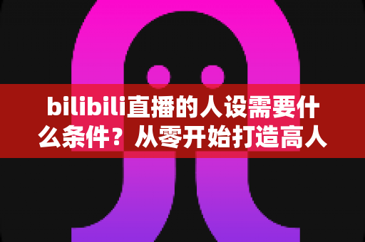 bilibili直播的人设需要什么条件?从零开始打造高人气B站主播人设的完整指南 bilibili直播的人设需要什么条件?从零开始打造高人气B站主播人设的完整指南