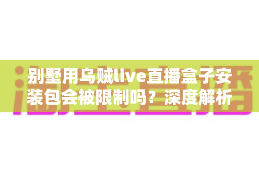 别墅用乌贼live直播盒子安装包会被限制吗？深度解析限制原因、使用风险与应对方案