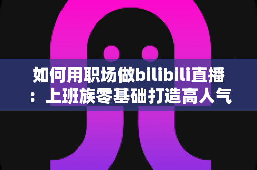 如何用职场做bilibili直播:上班族零基础打造高人气直播间的实战指南 如何用职场做bilibili直播:上班族零基础打造高人气直播间的实战指南