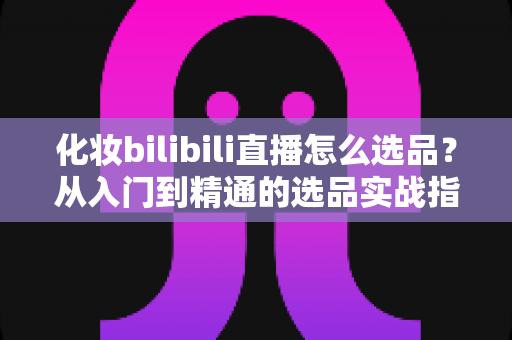 化妆bilibili直播怎么选品？从入门到精通的选品实战指南，助你打造高转化直播间