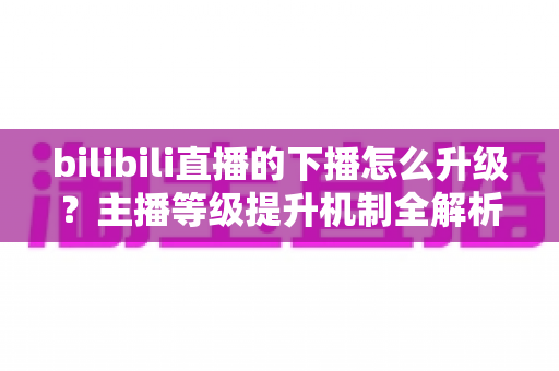 bilibili直播的下播怎么升级?主播等级提升机制全解析与高效涨级实战攻略 bilibili直播的下播怎么升级?主播等级提升机制全解析与高效涨级实战攻略