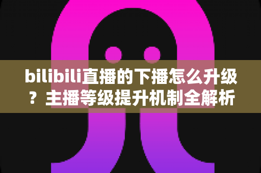 bilibili直播的下播怎么升级?主播等级提升机制全解析与高效涨级实战攻略 bilibili直播的下播怎么升级?主播等级提升机制全解析与高效涨级实战攻略