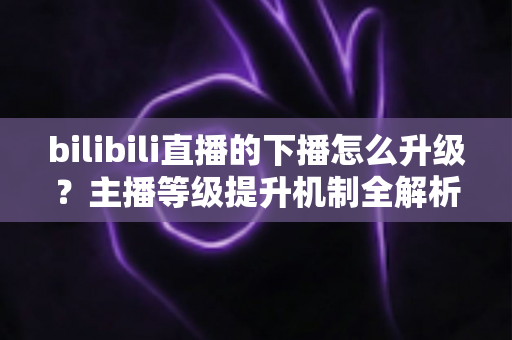 bilibili直播的下播怎么升级?主播等级提升机制全解析与高效涨级实战攻略 bilibili直播的下播怎么升级?主播等级提升机制全解析与高效涨级实战攻略