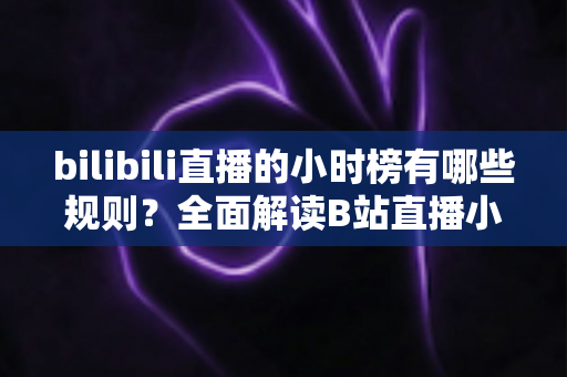 bilibili直播的小时榜有哪些规则?全面解读B站直播小时榜上榜机制、权益与冲榜攻略 bilibili直播的小时榜有哪些规则?全面解读B站直播小时榜上榜机制、权益与冲榜攻略