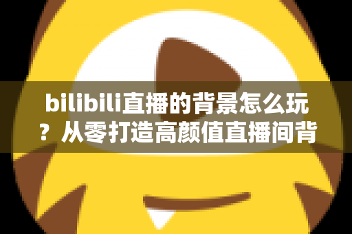 bilibili直播的背景怎么玩？从零打造高颜值直播间背景的完整实战指南