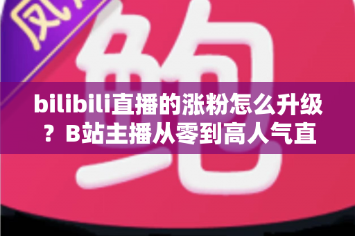 bilibili直播的涨粉怎么升级？B站主播从零到高人气直播间的涨粉与升级全攻略