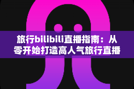 旅行bilibili直播指南：从零开始打造高人气旅行直播间的完整攻略