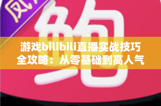 游戏bilibili直播实战技巧全攻略：从零基础到高人气主播的完整进阶指南