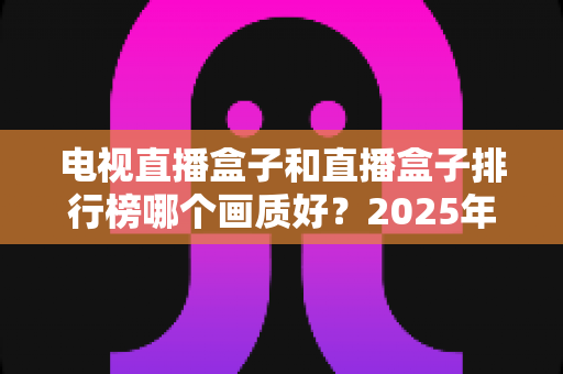 电视直播盒子和直播盒子排行榜哪个画质好?2025年高清视听选购权威指南 电视直播盒子和直播盒子排行榜哪个画质好?2025年高清视听选购权威指南