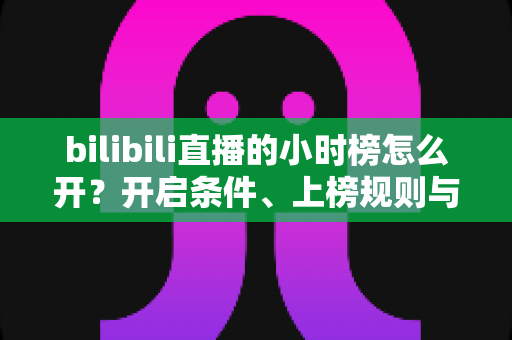 bilibili直播的小时榜怎么开？开启条件、上榜规则与冲榜技巧全解析