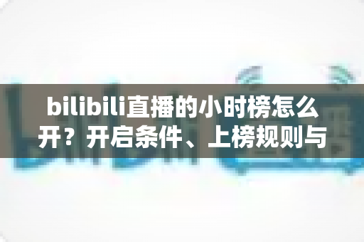 bilibili直播的小时榜怎么开？开启条件、上榜规则与冲榜技巧全解析