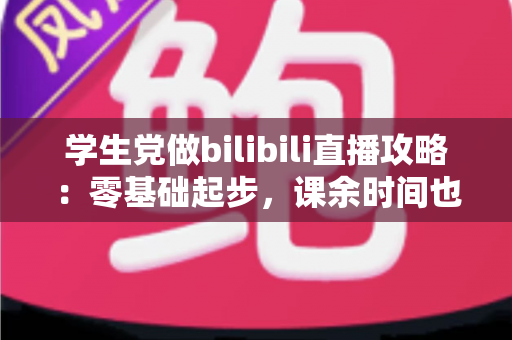 学生党做bilibili直播攻略:零基础起步,课余时间也能打造人气直播间 学生党做bilibili直播攻略:零基础起步,课余时间也能打造人气直播间