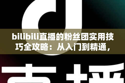 bilibili直播的粉丝团实用技巧全攻略：从入门到精通，快速提升直播间互动与亲密度