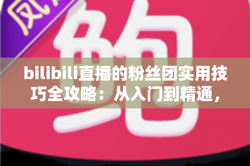 bilibili直播的粉丝团实用技巧全攻略：从入门到精通，快速提升直播间互动与亲密度