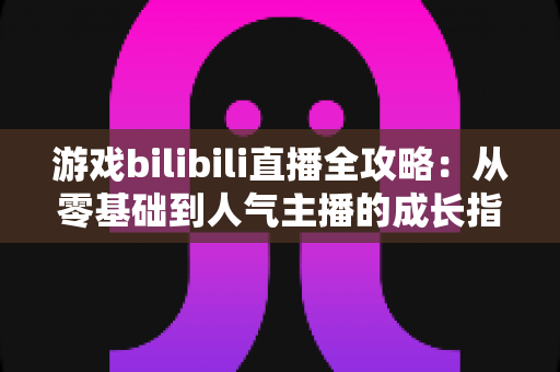 游戏bilibili直播全攻略：从零基础到人气主播的成长指南