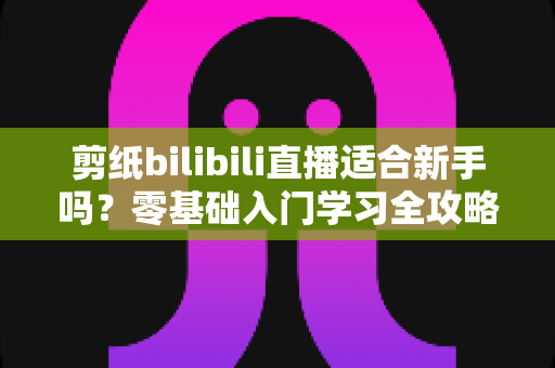 剪纸bilibili直播适合新手吗？零基础入门学习全攻略与避坑指南