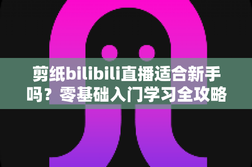 剪纸bilibili直播适合新手吗？零基础入门学习全攻略与避坑指南