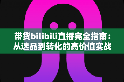 带货bilibili直播完全指南：从选品到转化的高价值实战攻略，助你打造人气直播间