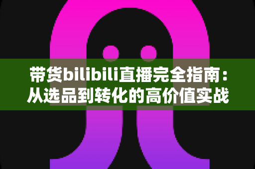 带货bilibili直播完全指南：从选品到转化的高价值实战攻略，助你打造人气直播间