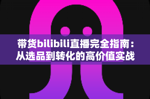 带货bilibili直播完全指南：从选品到转化的高价值实战攻略，助你打造人气直播间