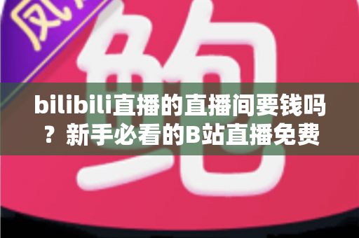 bilibili直播的直播间要钱吗？新手必看的B站直播免费观看指南与付费项目全解析