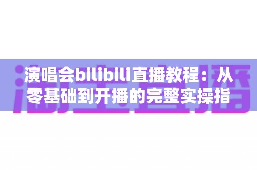 演唱会bilibili直播教程:从零基础到开播的完整实操指南,轻松开启你的B站直播之旅 演唱会bilibili直播教程:从零基础到开播的完整实操指南,轻松开启你的B站直播之旅