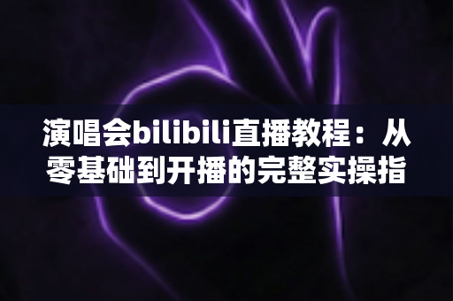 演唱会bilibili直播教程：从零基础到开播的完整实操指南，轻松开启你的B站直播之旅