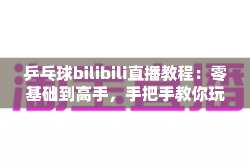 乒乓球bilibili直播教程:零基础到高手,手把手教你玩转B站乒乓球观赛与直播全攻略 乒乓球bilibili直播教程:零基础到高手,手把手教你玩转B站乒乓球观赛与直播全攻略