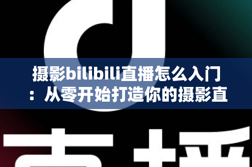 摄影bilibili直播怎么入门：从零开始打造你的摄影直播间完整指南