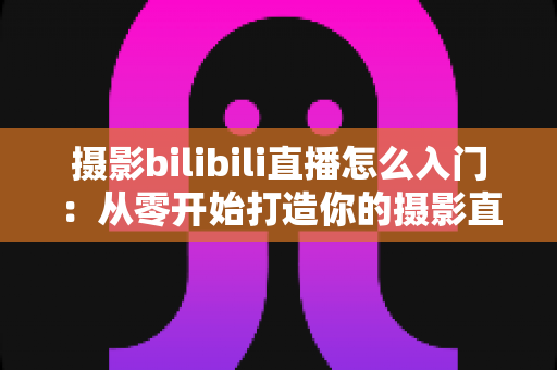 摄影bilibili直播怎么入门：从零开始打造你的摄影直播间完整指南