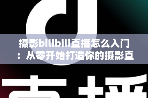 摄影bilibili直播怎么入门：从零开始打造你的摄影直播间完整指南