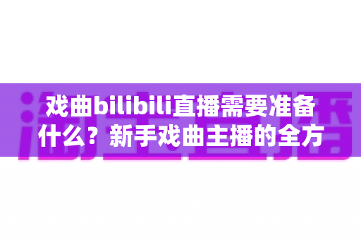 戏曲bilibili直播需要准备什么？新手戏曲主播的全方位准备指南