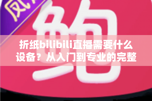 折纸bilibili直播需要什么设备?从入门到专业的完整设备清单与实操指南 折纸bilibili直播需要什么设备?从入门到专业的完整设备清单与实操指南
