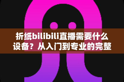 折纸bilibili直播需要什么设备?从入门到专业的完整设备清单与实操指南 折纸bilibili直播需要什么设备?从入门到专业的完整设备清单与实操指南