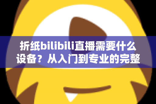 折纸bilibili直播需要什么设备?从入门到专业的完整设备清单与实操指南 折纸bilibili直播需要什么设备?从入门到专业的完整设备清单与实操指南