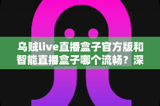 乌贼live直播盒子官方版和智能直播盒子哪个流畅？深度对比评测，帮你找到最顺滑的直播观看体验