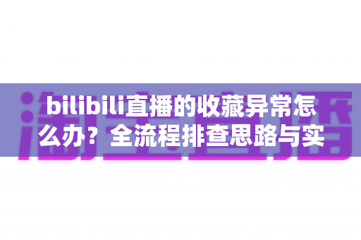 bilibili直播的收藏异常怎么办？全流程排查思路与实用解决指南一览