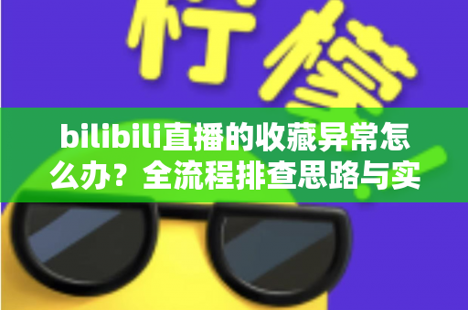 bilibili直播的收藏异常怎么办？全流程排查思路与实用解决指南一览