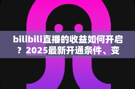 bilibili直播的收益如何开启？2025最新开通条件、变现渠道与提现全流程指南