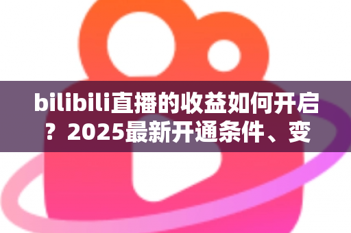 bilibili直播的收益如何开启？2025最新开通条件、变现渠道与提现全流程指南