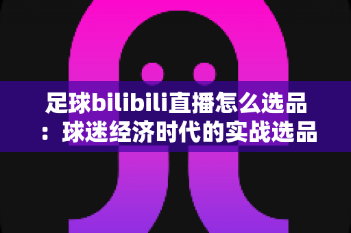 足球bilibili直播怎么选品:球迷经济时代的实战选品全攻略 足球bilibili直播怎么选品:球迷经济时代的实战选品全攻略