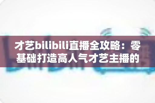才艺bilibili直播全攻略：零基础打造高人气才艺主播的完整指南